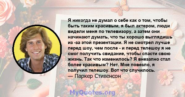 Я никогда не думал о себе как о том, чтобы быть таким красивым, я был актером, люди видели меня по телевизору, а затем они начинают думать, что ты хорошо выглядишь из -за этой презентации. Я не смотрел лучше перед шоу,