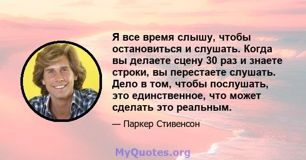 Я все время слышу, чтобы остановиться и слушать. Когда вы делаете сцену 30 раз и знаете строки, вы перестаете слушать. Дело в том, чтобы послушать, это единственное, что может сделать это реальным.