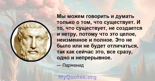 Мы можем говорить и думать только о том, что существует. И то, что существует, не создается и нетру, потому что это целое, неизменное и полное. Это не было или не будет отличаться, так как сейчас это, все сразу, одно и