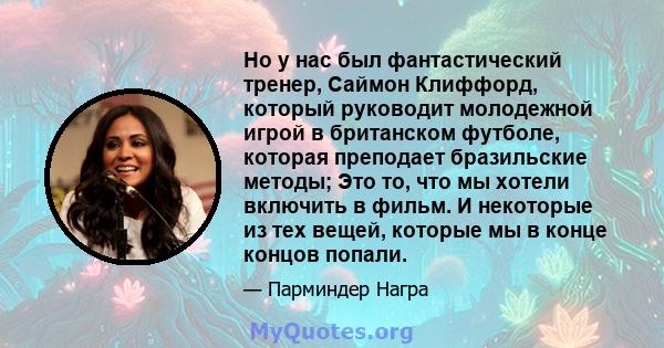 Но у нас был фантастический тренер, Саймон Клиффорд, который руководит молодежной игрой в британском футболе, которая преподает бразильские методы; Это то, что мы хотели включить в фильм. И некоторые из тех вещей,