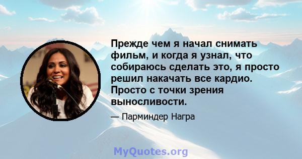 Прежде чем я начал снимать фильм, и когда я узнал, что собираюсь сделать это, я просто решил накачать все кардио. Просто с точки зрения выносливости.