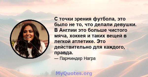 С точки зрения футбола, это было не то, что делали девушки. В Англии это больше чистого мяча, хоккея и таких вещей в легкой атлетике. Это действительно для каждого, правда.