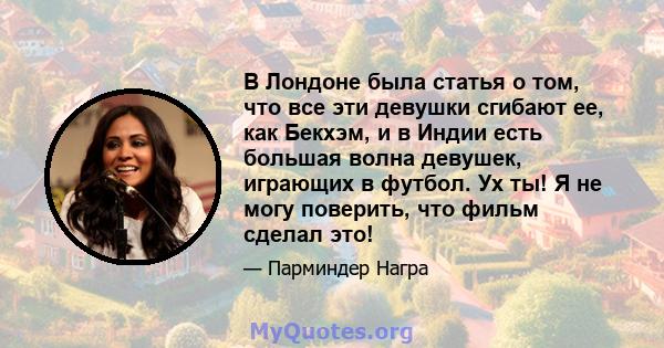 В Лондоне была статья о том, что все эти девушки сгибают ее, как Бекхэм, и в Индии есть большая волна девушек, играющих в футбол. Ух ты! Я не могу поверить, что фильм сделал это!