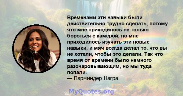 Временами эти навыки были действительно трудно сделать, потому что мне приходилось не только бороться с камерой, но мне приходилось изучать эти новые навыки, и мяч всегда делал то, что вы не хотели, чтобы это делали.