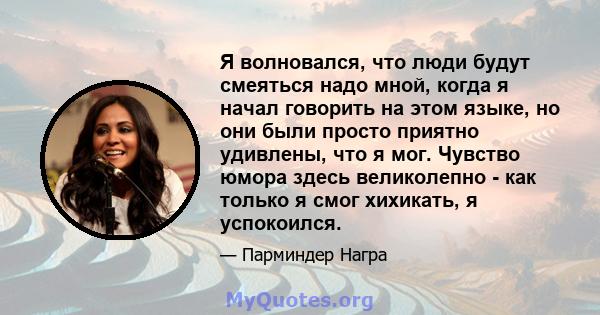 Я волновался, что люди будут смеяться надо мной, когда я начал говорить на этом языке, но они были просто приятно удивлены, что я мог. Чувство юмора здесь великолепно - как только я смог хихикать, я успокоился.