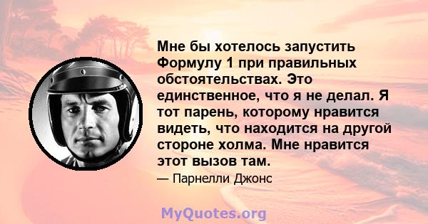 Мне бы хотелось запустить Формулу 1 при правильных обстоятельствах. Это единственное, что я не делал. Я тот парень, которому нравится видеть, что находится на другой стороне холма. Мне нравится этот вызов там.