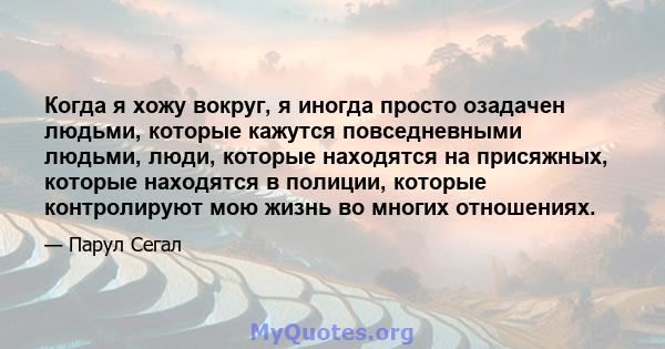 Когда я хожу вокруг, я иногда просто озадачен людьми, которые кажутся повседневными людьми, люди, которые находятся на присяжных, которые находятся в полиции, которые контролируют мою жизнь во многих отношениях.