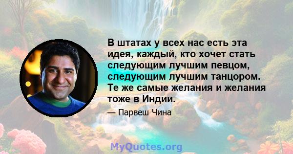 В штатах у всех нас есть эта идея, каждый, кто хочет стать следующим лучшим певцом, следующим лучшим танцором. Те же самые желания и желания тоже в Индии.