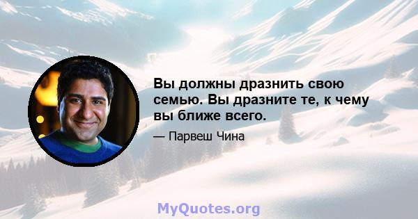 Вы должны дразнить свою семью. Вы дразните те, к чему вы ближе всего.