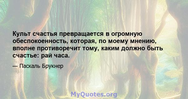 Культ счастья превращается в огромную обеспокоенность, которая, по моему мнению, вполне противоречит тому, каким должно быть счастье: рай часа.