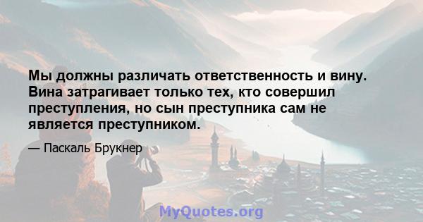 Мы должны различать ответственность и вину. Вина затрагивает только тех, кто совершил преступления, но сын преступника сам не является преступником.