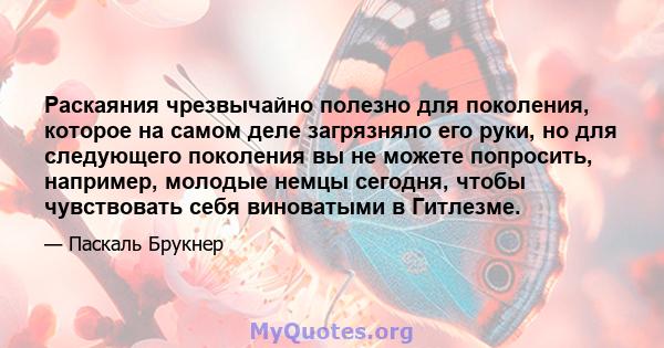 Раскаяния чрезвычайно полезно для поколения, которое на самом деле загрязняло его руки, но для следующего поколения вы не можете попросить, например, молодые немцы сегодня, чтобы чувствовать себя виноватыми в Гитлезме.