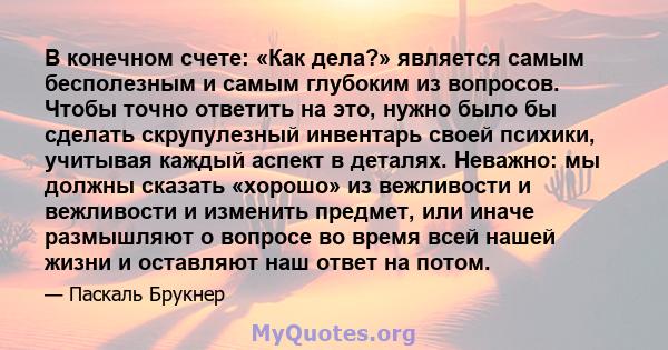 В конечном счете: «Как дела?» является самым бесполезным и самым глубоким из вопросов. Чтобы точно ответить на это, нужно было бы сделать скрупулезный инвентарь своей психики, учитывая каждый аспект в деталях. Неважно: