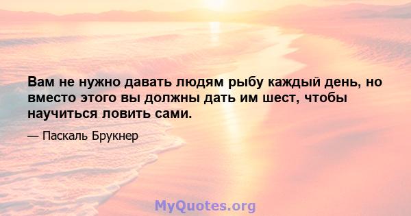 Вам не нужно давать людям рыбу каждый день, но вместо этого вы должны дать им шест, чтобы научиться ловить сами.