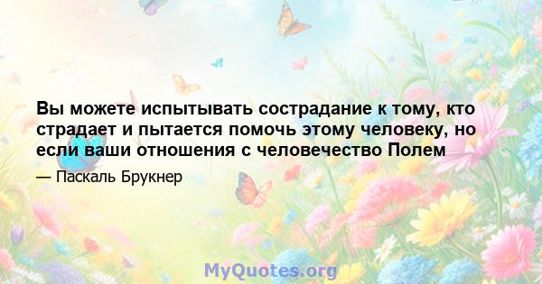 Вы можете испытывать сострадание к тому, кто страдает и пытается помочь этому человеку, но если ваши отношения с человечество Полем