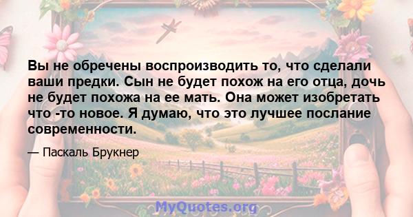 Вы не обречены воспроизводить то, что сделали ваши предки. Сын не будет похож на его отца, дочь не будет похожа на ее мать. Она может изобретать что -то новое. Я думаю, что это лучшее послание современности.