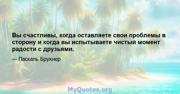 Вы счастливы, когда оставляете свои проблемы в сторону и когда вы испытываете чистый момент радости с друзьями.