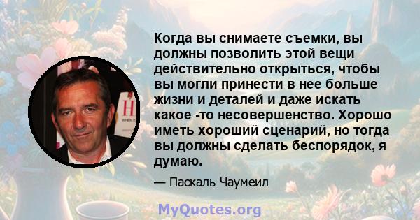 Когда вы снимаете съемки, вы должны позволить этой вещи действительно открыться, чтобы вы могли принести в нее больше жизни и деталей и даже искать какое -то несовершенство. Хорошо иметь хороший сценарий, но тогда вы