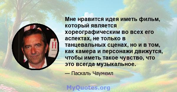 Мне нравится идея иметь фильм, который является хореографическим во всех его аспектах, не только в танцевальных сценах, но и в том, как камера и персонажи движутся, чтобы иметь такое чувство, что это всегда музыкальное.