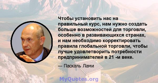 Чтобы установить нас на правильный курс, нам нужно создать больше возможностей для торговли, особенно в развивающихся странах, и нам необходимо корректировать правила глобальной торговли, чтобы лучше удовлетворить