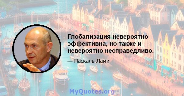 Глобализация невероятно эффективна, но также и невероятно несправедливо.