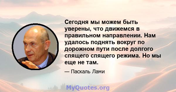 Сегодня мы можем быть уверены, что движемся в правильном направлении. Нам удалось поднять вокруг по дорожном пути после долгого спящего спящего режима. Но мы еще не там.