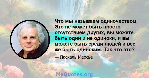 Что мы называем одиночеством. Это не может быть просто отсутствием других, вы можете быть одни и не одиноки, и вы можете быть среди людей и все же быть одиноким. Так что это?