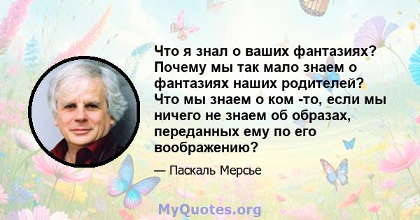 Что я знал о ваших фантазиях? Почему мы так мало знаем о фантазиях наших родителей? Что мы знаем о ком -то, если мы ничего не знаем об образах, переданных ему по его воображению?