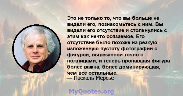 Это не только то, что вы больше не видели его, познакомьтесь с ним. Вы видели его отсутствие и столкнулись с этим как нечто осязаемое. Его отсутствие было похоже на резкую изложенную пустоту фотографии с фигурой,