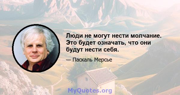 Люди не могут нести молчание. Это будет означать, что они будут нести себя.