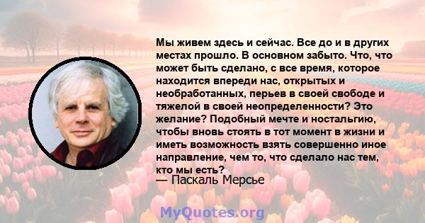 Мы живем здесь и сейчас. Все до и в других местах прошло. В основном забыто. Что, что может быть сделано, с все время, которое находится впереди нас, открытых и необработанных, перьев в своей свободе и тяжелой в своей