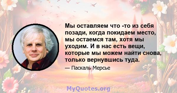 Мы оставляем что -то из себя позади, когда покидаем место, мы остаемся там, хотя мы уходим. И в нас есть вещи, которые мы можем найти снова, только вернувшись туда.