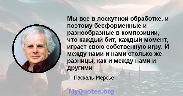 Мы все в лоскутной обработке, и поэтому бесформенные и разнообразные в композиции, что каждый бит, каждый момент, играет свою собственную игру. И между нами и нами столько же разницы, как и между нами и другими