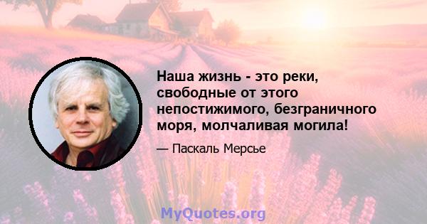 Наша жизнь - это реки, свободные от этого непостижимого, безграничного моря, молчаливая могила!