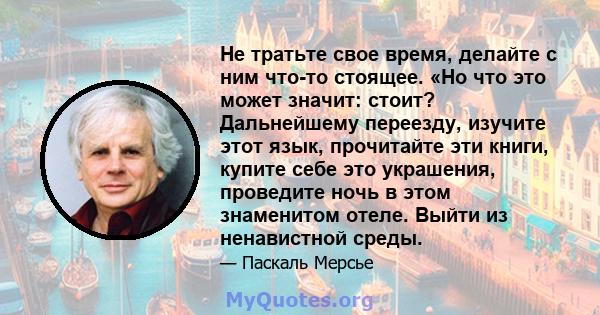 Не тратьте свое время, делайте с ним что-то стоящее. «Но что это может значит: стоит? Дальнейшему переезду, изучите этот язык, прочитайте эти книги, купите себе это украшения, проведите ночь в этом знаменитом отеле.