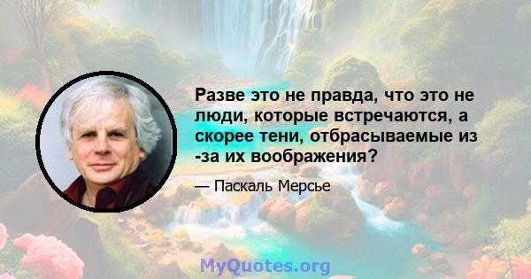 Разве это не правда, что это не люди, которые встречаются, а скорее тени, отбрасываемые из -за их воображения?