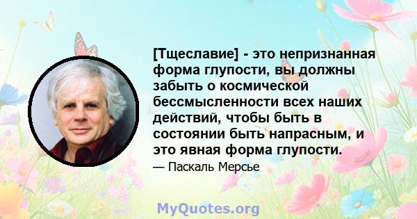 [Тщеславие] - это непризнанная форма глупости, вы должны забыть о космической бессмысленности всех наших действий, чтобы быть в состоянии быть напрасным, и это явная форма глупости.