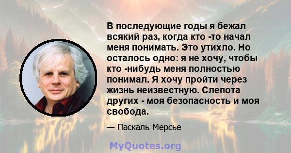 В последующие годы я бежал всякий раз, когда кто -то начал меня понимать. Это утихло. Но осталось одно: я не хочу, чтобы кто -нибудь меня полностью понимал. Я хочу пройти через жизнь неизвестную. Слепота других - моя