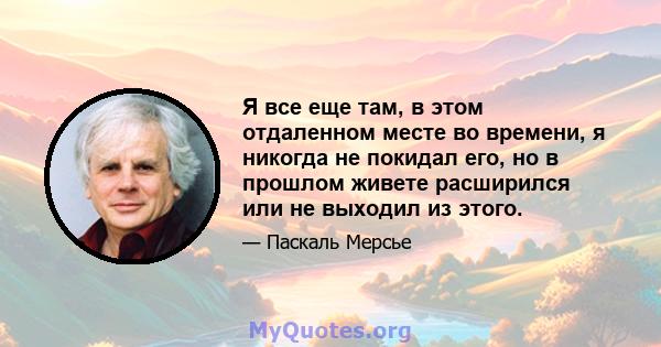 Я все еще там, в этом отдаленном месте во времени, я никогда не покидал его, но в прошлом живете расширился или не выходил из этого.