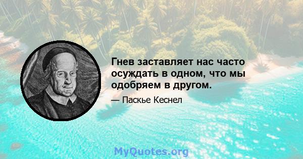 Гнев заставляет нас часто осуждать в одном, что мы одобряем в другом.