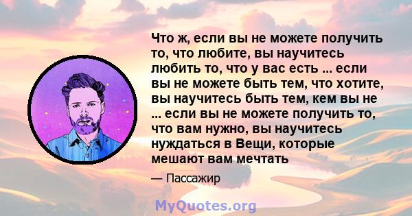 Что ж, если вы не можете получить то, что любите, вы научитесь любить то, что у вас есть ... если вы не можете быть тем, что хотите, вы научитесь быть тем, кем вы не ... если вы не можете получить то, что вам нужно, вы