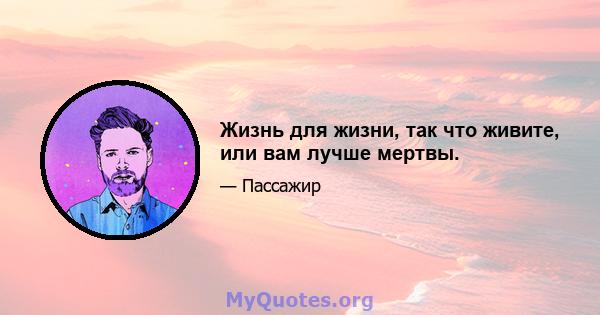 Жизнь для жизни, так что живите, или вам лучше мертвы.