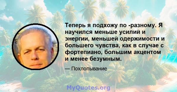 Теперь я подхожу по -разному. Я научился меньше усилий и энергии, меньшей одержимости и большего чувства, как в случае с фортепиано, большим акцентом и менее безумным.