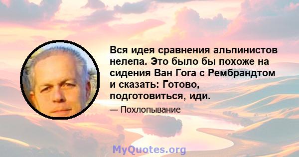 Вся идея сравнения альпинистов нелепа. Это было бы похоже на сидения Ван Гога с Рембрандтом и сказать: Готово, подготовиться, иди.