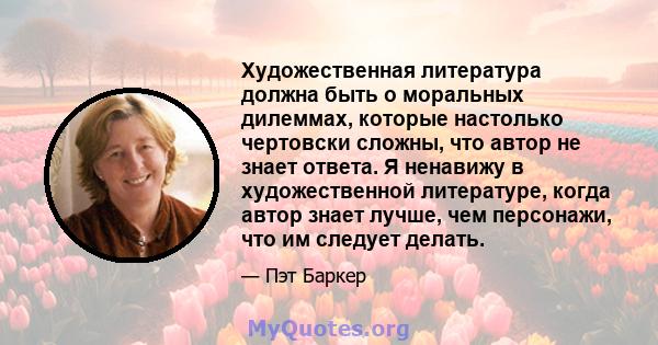 Художественная литература должна быть о моральных дилеммах, которые настолько чертовски сложны, что автор не знает ответа. Я ненавижу в художественной литературе, когда автор знает лучше, чем персонажи, что им следует