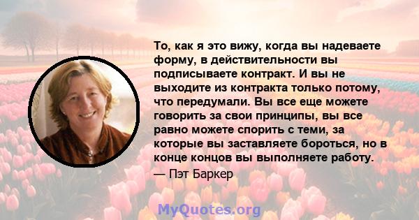 То, как я это вижу, когда вы надеваете форму, в действительности вы подписываете контракт. И вы не выходите из контракта только потому, что передумали. Вы все еще можете говорить за свои принципы, вы все равно можете