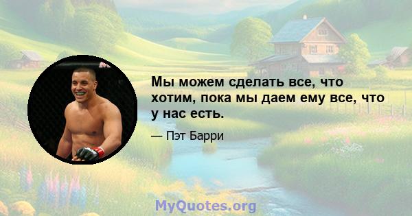 Мы можем сделать все, что хотим, пока мы даем ему все, что у нас есть.