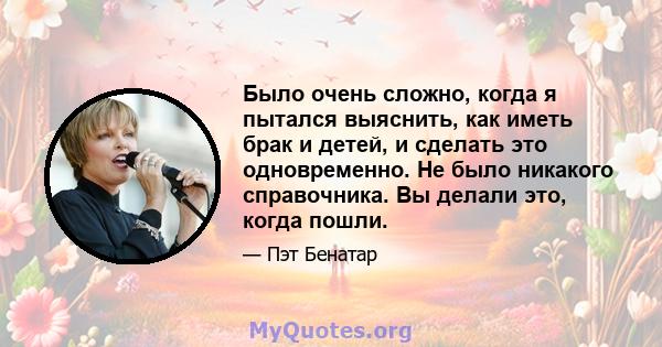 Было очень сложно, когда я пытался выяснить, как иметь брак и детей, и сделать это одновременно. Не было никакого справочника. Вы делали это, когда пошли.