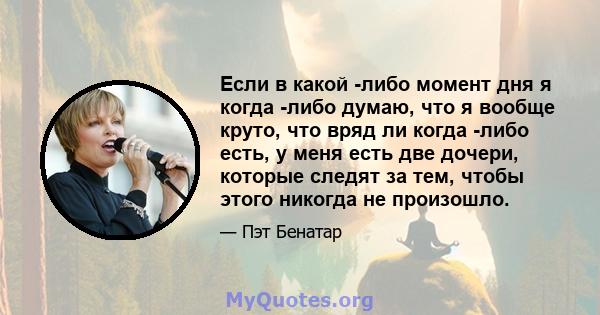 Если в какой -либо момент дня я когда -либо думаю, что я вообще круто, что вряд ли когда -либо есть, у меня есть две дочери, которые следят за тем, чтобы этого никогда не произошло.