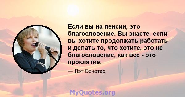 Если вы на пенсии, это благословение. Вы знаете, если вы хотите продолжать работать и делать то, что хотите, это не благословение, как все - это проклятие.